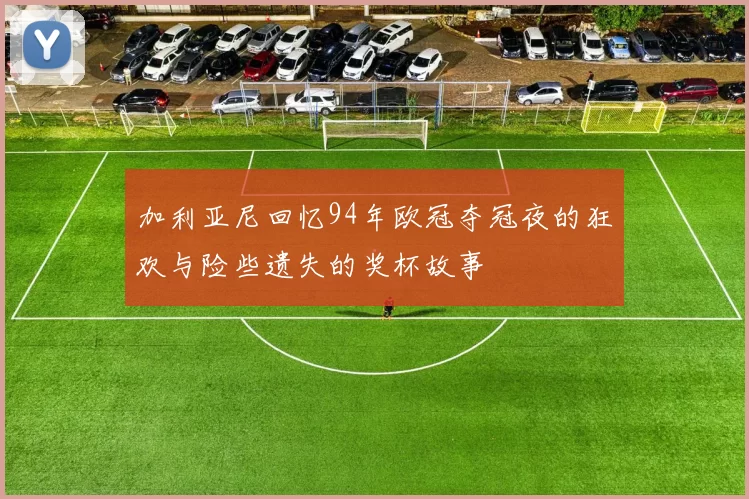 加利亚尼回忆94年欧冠夺冠夜的狂欢与险些遗失的奖杯故事