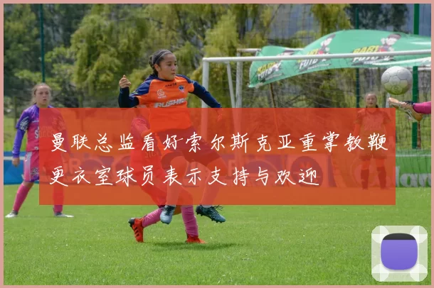 曼联总监看好索尔斯克亚重掌教鞭更衣室球员表示支持与欢迎
