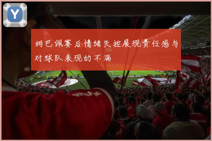 姆巴佩赛后情绪失控展现责任感与对球队表现的不满