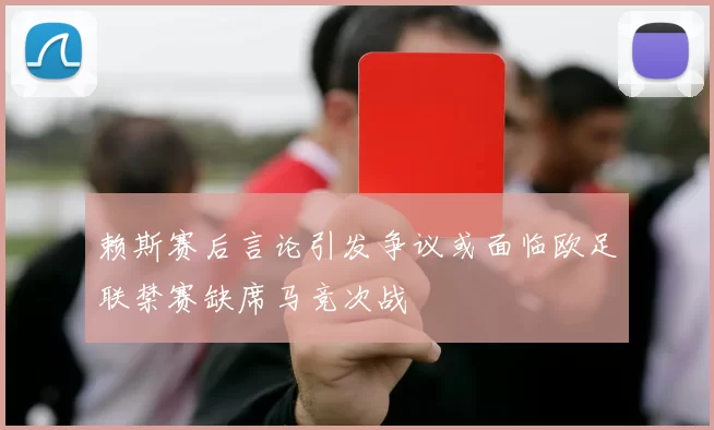 赖斯赛后言论引发争议或面临欧足联禁赛缺席马竞次战
