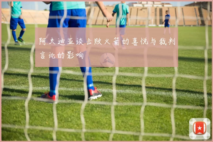 阿夫迪亚谈击败火箭的喜悦与裁判言论的影响