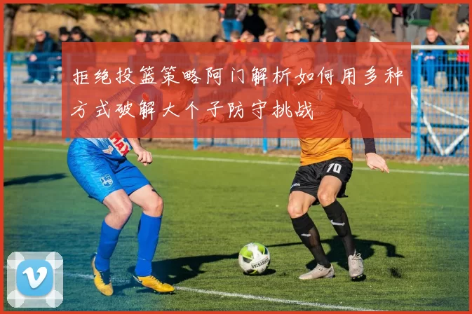 拒绝投篮策略阿门解析如何用多种方式破解大个子防守挑战