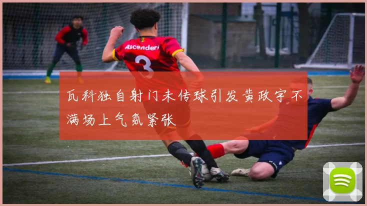 瓦科独自射门未传球引发黄政宇不满场上气氛紧张