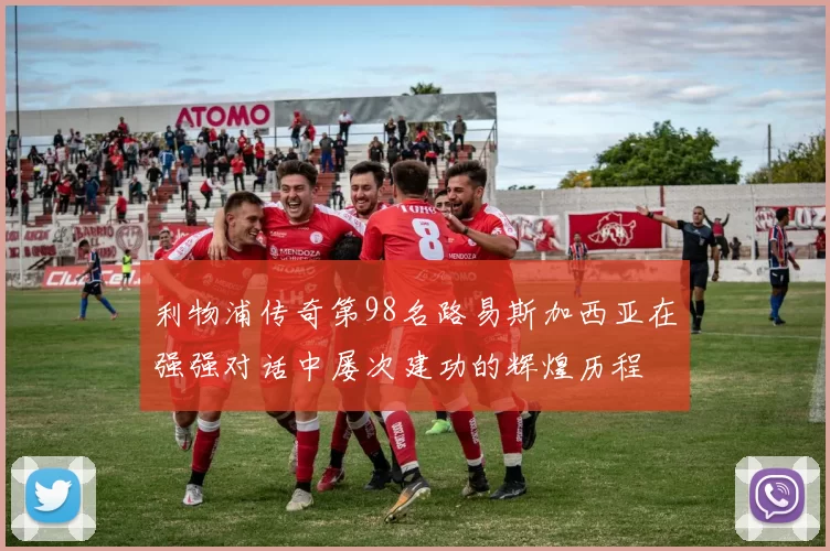 利物浦传奇第98名路易斯加西亚在强强对话中屡次建功的辉煌历程