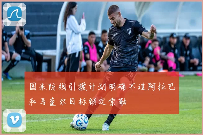 国米防线引援计划明确不追阿拉巴和马奎尔目标锁定索勒