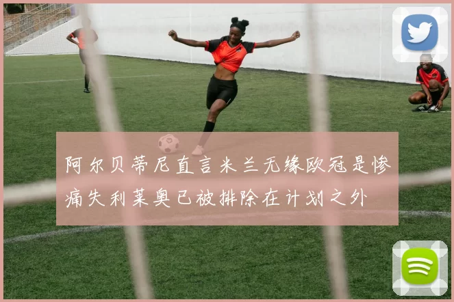 阿尔贝蒂尼直言米兰无缘欧冠是惨痛失利莱奥已被排除在计划之外