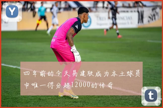 四年前的今天易建联成为本土球员中唯一得分超12000的传奇